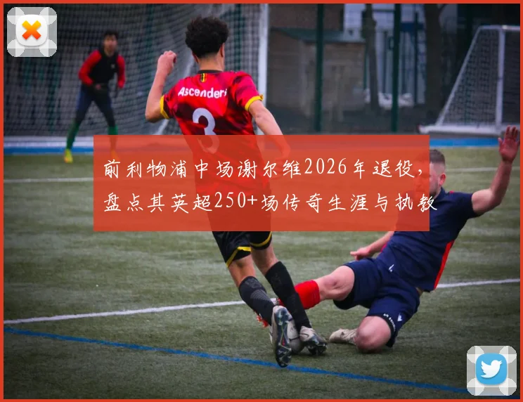 前利物浦中场谢尔维2026年退役,盘点其英超250+场传奇生涯与执教转型之路
