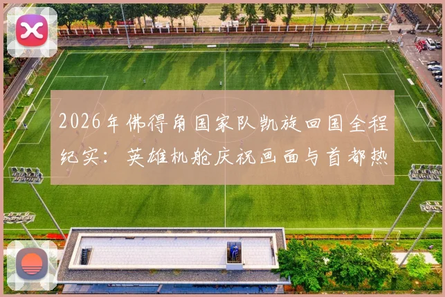 2026年佛得角国家队凯旋回国全程纪实：英雄机舱庆祝画面与首都热烈迎接盛况一览