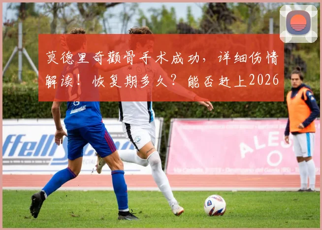 莫德里奇颧骨手术成功，详细伤情解读！恢复期多久？能否赶上2026世界杯成焦点，克罗地亚队医透露关键信息