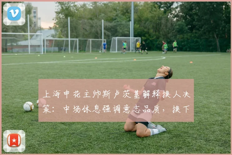 上海申花主帅斯卢茨基解释换人决策：中场休息强调意志品质，换下特谢拉纯属保护