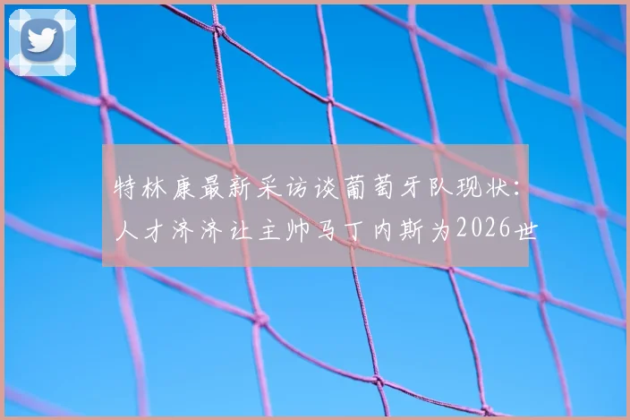 特林康最新采访谈葡萄牙队现状:人才济济让主帅马丁内斯为2026世界杯大名单“头疼”,阵容选择预测分析