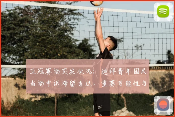 亚冠赛场突发状况:迪拜青年国民当场申诉滞留吉达,重赛可能性与规则深度解读