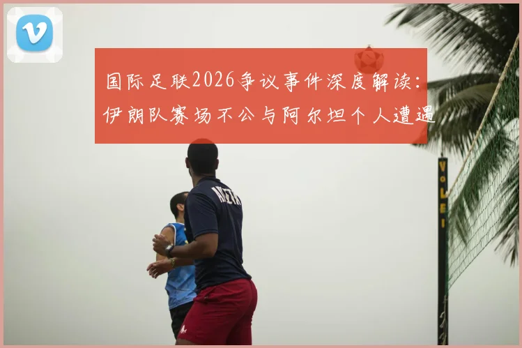 国际足联2026争议事件深度解读：伊朗队赛场不公与阿尔坦个人遭遇引发高层发声