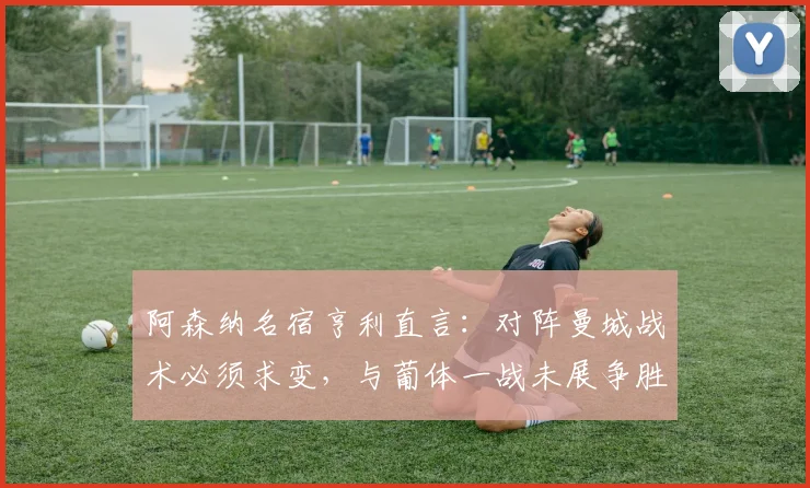 阿森纳名宿亨利直言：对阵曼城战术必须求变，与葡体一战未展争胜之心（含完整访谈解读）