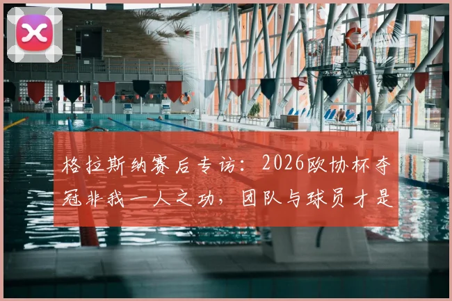 格拉斯纳赛后专访：2026欧协杯夺冠非我一人之功，团队与球员才是核心功臣，深度解读幕后故事