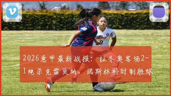2026意甲最新战报:拉齐奥客场2-1绝杀克雷莫纳,诺斯林补时制胜球全记录,附全场录像回放链接