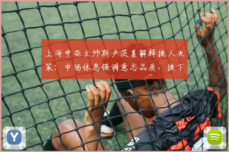 上海申花主帅斯卢茨基解释换人决策：中场休息强调意志品质，换下特谢拉纯属保护