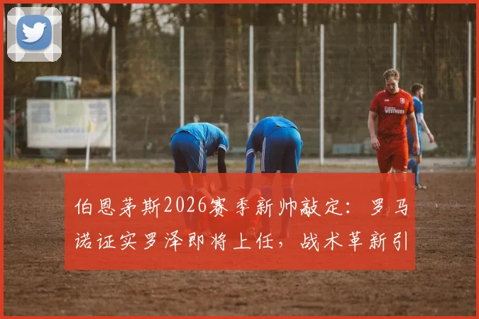 伯恩茅斯2026赛季新帅敲定：罗马诺证实罗泽即将上任，战术革新引期待
