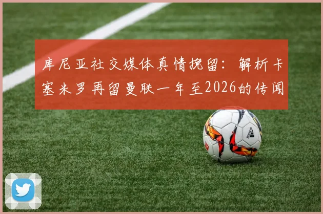 库尼亚社交媒体真情挽留:解析卡塞米罗再留曼联一年至2026的传闻,对红魔中场未来有何影响?谁能成为替代者?