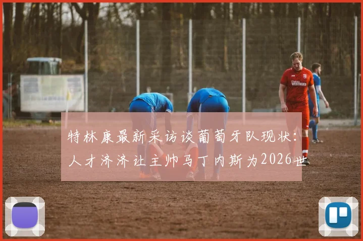 特林康最新采访谈葡萄牙队现状：人才济济让主帅马丁内斯为2026世界杯大名单“头疼”，阵容选择预测分析