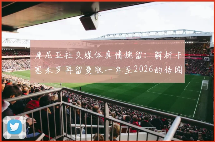 库尼亚社交媒体真情挽留：解析卡塞米罗再留曼联一年至2026的传闻，对红魔中场未来有何影响？谁能成为替代者？