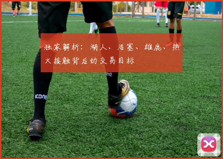 独家解析：湖人、活塞、雄鹿、热火接触背后的交易目标