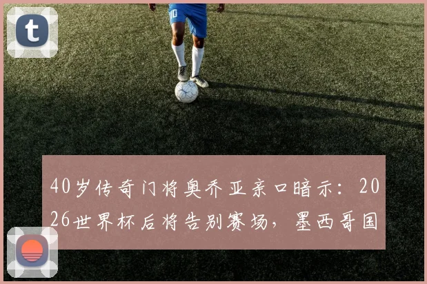 40岁传奇门将奥乔亚亲口暗示：2026世界杯后将告别赛场，墨西哥国门时代将落幕