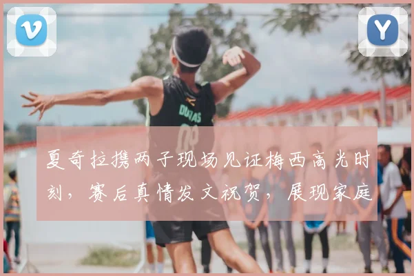夏奇拉携两子现场见证梅西高光时刻，赛后真情发文祝贺，展现家庭与足球双重魅力