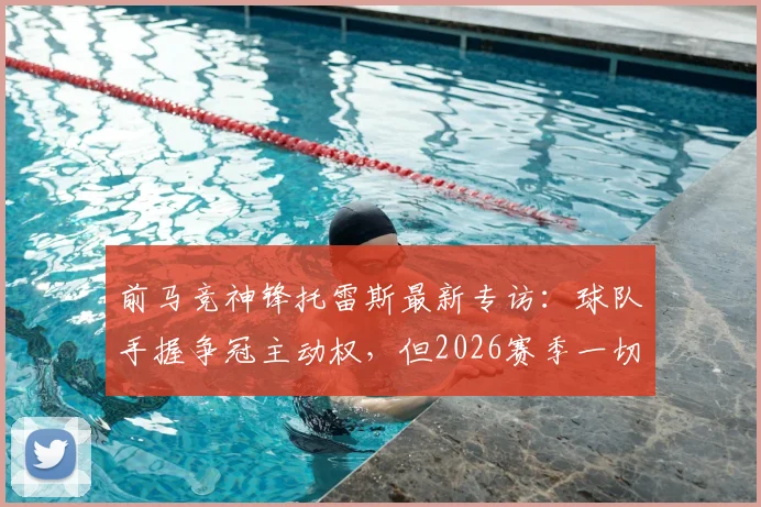 前马竞神锋托雷斯最新专访：球队手握争冠主动权，但2026赛季一切仍未结束