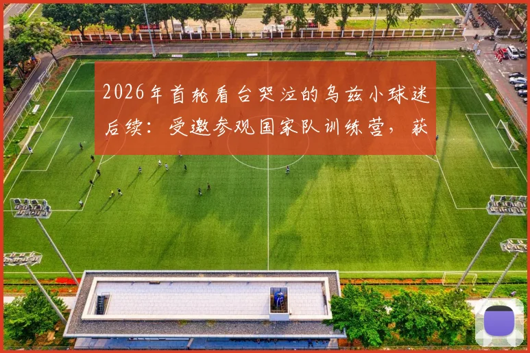 2026年首轮看台哭泣的乌兹小球迷后续：受邀参观国家队训练营，获赠全队签名球衣暖心瞬间