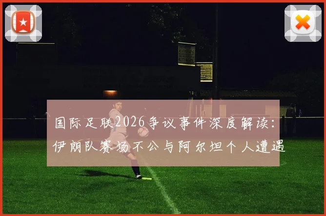 国际足联2026争议事件深度解读：伊朗队赛场不公与阿尔坦个人遭遇引发高层发声