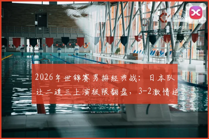 2026年世锦赛男排经典战：日本队让二追三上演极限翻盘，3-2激情逆转巴西队全纪实