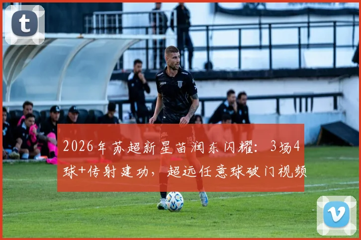 2026年苏超新星苗润东闪耀：3场4球+传射建功，超远任意球破门视频集锦与技术解析