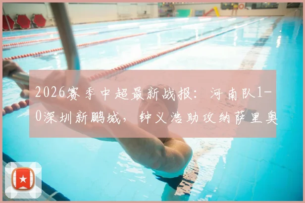 2026赛季中超最新战报：河南队1-0深圳新鹏城，钟义浩助攻纳萨里奥关键进球致胜，全场赛况回顾与深度分析