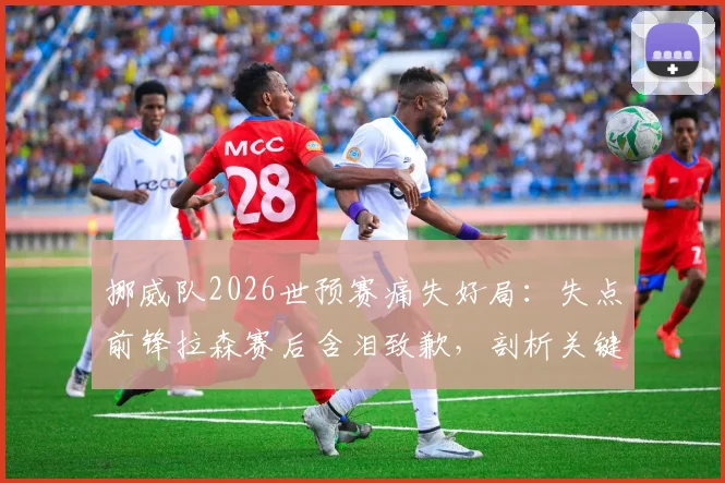 挪威队2026世预赛痛失好局：失点前锋拉森赛后含泪致歉，剖析关键球背后的压力与救赎